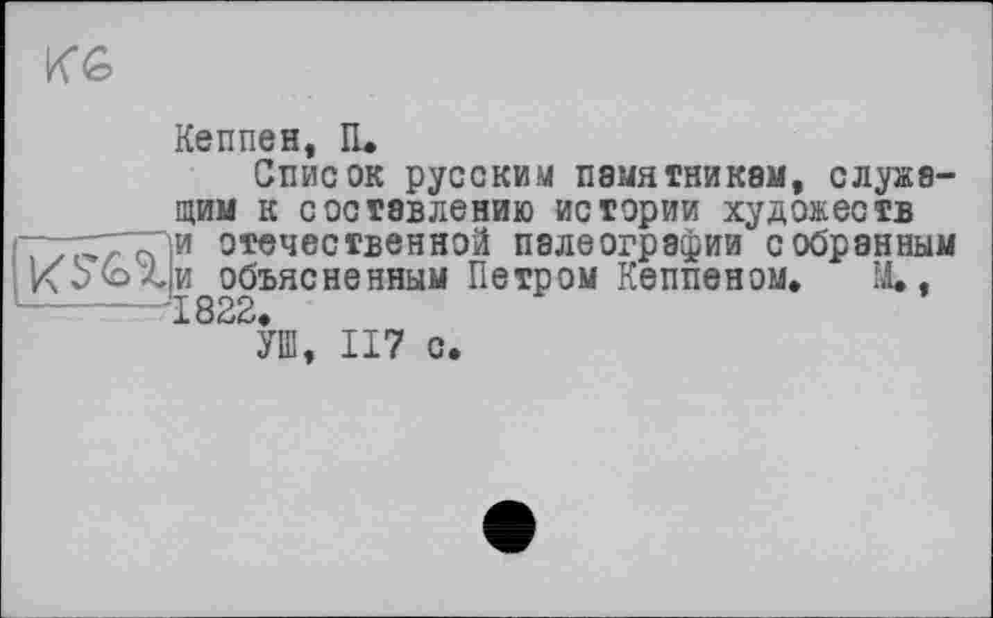 ﻿KG
Кеппен, И.
Список русским памятникам, служащим к составлению истории художеств
I77Xттзи отечественной палеографии собранным объясненным Петром Кеппеном, IJL,
I 8о2,
УШ, 117 с.